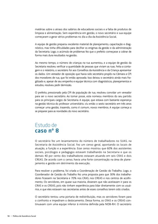 56 | Política de Assistência Social
matérias sobre o atraso dos salários de educadores sociais e a falta de produtos de
limpeza e alimentação. Sem experiência em gestão, o novo secretário e sua equipe
começaram a gerar sérios problemas no dia a dia da Assistência Social.
A equipe de gestão preparou excelente material de planejamento, capacitação e diag-
nóstico, mas tinha dificuldades para decifrar os enigmas da gestão e da administração
da Secretaria. Logo, o acúmulo de problemas fez que o prefeito começasse a cobrar de
forma mais dura resultados na gestão.
Ao mesmo tempo, o número de crianças na rua aumentou, e a equipe de gestão da
Secretaria resolveu verificar a quantidade de pessoas que viviam as ruas. Feita a conta-
gem e o relatório, o secretário foi aos Conselhos da Assistência e da Criança apresentar
os dados. Um vereador de oposição que havia sido secretário propôs na Câmara a CPI
dos moradores de rua, que foi então aprovada. Isso deixou o secretário ainda mais fra-
gilizado e, apesar de seu empenho e equipe técnica com diagnósticos, planejamentos e
estudos, resolveu pedir demissão.
O prefeito, pressionado pela CPI de população de rua, resolveu convidar um vereador
para ser o novo secretário. Ao tomar posse, este nomeou membros do seu partido
para os principais cargos da Secretaria. A equipe, que estava com bastante esperança
na gestão técnica do professor universitário, viu então o sexto secretário em três anos
começar uma gestão, trazendo, como é comum, novos membros. A equipe começa a
se preparar para as novidades do novo secretário.
Estudo de
caso nº 8
O secretário fez um levantamento do número de trabalhadores no SUAS, na
Secretaria de Assistência Social. Fez um censo geral, apontando os locais de
atuação, a função e a experiência. Esse censo mostrou que 60% dos assistentes
sociais, psicólogos e pedagogos estavam trabalhando na Secretaria e que os
demais 40 por cento dos trabalhadores estavam atuando em seis CRAS e dois
CREAS. De acordo com o censo, havia uma forte concentração na área de plane-
jamento e gestão em detrimento da execução.
Para resolver o problema, foi criada a Coordenação de Gestão do Trabalho. Logo, o
Coordenador de Gestão do Trabalho fez uma proposta para que 30% dos trabalha-
dores ficassem na Secretaria e 70% nos CRAS, nos CREAS e nos centros de acolhi-
mento. Os servidores, em quase sua maioria, disseram que não aceitavam ir para os
CRAS e os CREAS, pois não tinham experiência para lidar diretamente com os usuá-
rios, e que eles estavam nas secretarias antes de esses conselhos terem sido criados.
O secretário tentou uma portaria de redistribuição, mas os servidores foram para
o confronto e impediram o deslocamento. Dessa forma, os CRAS e os CREAS con-
tinuavam com uma equipe inferior à mínima definida pela NOB-RH. O secretário
 
