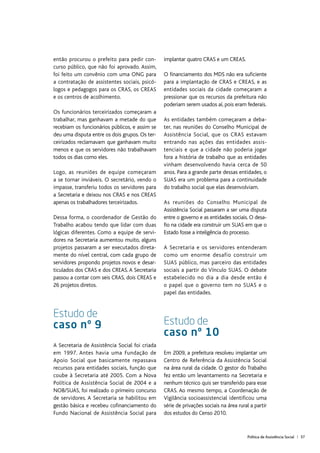 Política de Assistência Social | 57
então procurou o prefeito para pedir con-
curso público, que não foi aprovado. Assim,
foi feito um convênio com uma ONG para
a contratação de assistentes sociais, psicó-
logos e pedagogos para os CRAS, os CREAS
e os centros de acolhimento.
Os funcionários terceirizados começaram a
trabalhar, mas ganhavam a metade do que
recebiam os funcionários públicos, e assim se
deu uma disputa entre os dois grupos. Os ter-
ceirizados reclamavam que ganhavam muito
menos e que os servidores não trabalhavam
todos os dias como eles.
Logo, as reuniões de equipe começaram
a se tornar inviáveis. O secretário, vendo o
impasse, transferiu todos os servidores para
a Secretaria e deixou nos CRAS e nos CREAS
apenas os trabalhadores terceirizados.
Dessa forma, o coordenador de Gestão do
Trabalho acabou tendo que lidar com duas
lógicas diferentes. Como a equipe de servi-
dores na Secretaria aumentou muito, alguns
projetos passaram a ser executados direta-
mente do nível central, com cada grupo de
servidores propondo projetos novos e desar-
ticulados dos CRAS e dos CREAS. A Secretaria
passou a contar com seis CRAS, dois CREAS e
26 projetos diretos.
Estudo de
caso nº 9
A Secretaria de Assistência Social foi criada
em 1997. Antes havia uma Fundação de
Apoio Social que basicamente repassava
recursos para entidades sociais, função que
coube à Secretaria até 2005. Com a Nova
Política de Assistência Social de 2004 e a
NOB/SUAS, foi realizado o primeiro concurso
de servidores. A Secretaria se habilitou em
gestão básica e recebeu cofinanciamento do
Fundo Nacional de Assistência Social para
implantar quatro CRAS e um CREAS.
O financiamento dos MDS não era suficiente
para a implantação de CRAS e CREAS, e as
entidades sociais da cidade começaram a
pressionar que os recursos da prefeitura não
poderiam serem usados aí, pois eram federais.
As entidades também começaram a deba-
ter, nas reuniões do Conselho Municipal de
Assistência Social, que os CRAS estavam
entrando nas ações das entidades assis-
tenciais e que a cidade não poderia jogar
fora a história de trabalho que as entidades
vinham desenvolvendo havia cerca de 50
anos. Para a grande parte dessas entidades, o
SUAS era um problema para a continuidade
do trabalho social que elas desenvolviam.
As reuniões do Conselho Municipal de
Assistência Social passaram a ser uma disputa
entre o governo e as entidades sociais. O desa-
fio na cidade era construir um SUAS em que o
Estado fosse a inteligência do processo.
A Secretaria e os servidores entenderam
como um enorme desafio construir um
SUAS público, mas parceiro das entidades
sociais a partir do Vínculo SUAS. O debate
estabelecido no dia a dia desde então é
o papel que o governo tem no SUAS e o
papel das entidades.
Estudo de
caso nº 10
Em 2009, a prefeitura resolveu implantar um
Centro de Referência da Assistência Social
na área rural da cidade. O gestor do Trabalho
fez então um levantamento na Secretaria e
nenhum técnico quis ser transferido para esse
CRAS. Ao mesmo tempo, a Coordenação de
Vigilância socioassistencial identificou uma
série de privações sociais na área rural a partir
dos estudos do Censo 2010.
 