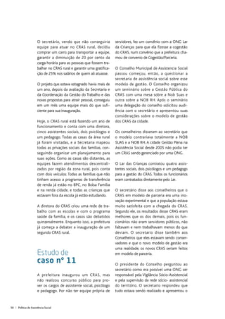 58 | Política de Assistência Social
O secretário, vendo que não conseguiria
equipe para atuar no CRAS rural, decidiu
comprar um carro para transportar a equipe,
garantir a diminuição de 20 por cento da
carga horária para as pessoas que fossem tra-
balhar no CRAS rural e garantir uma gratifica-
ção de 25% nos salários de quem ali atuasse.
O projeto que estava estagnado havia mais de
um ano, depois da avaliação da Secretaria e
da Coordenação da Gestão do Trabalho e das
novas propostas para atrair pessoal, conseguiu
em um mês uma equipe mais do que sufi-
ciente para sua inauguração.
Hoje, o CRAS rural está fazendo um ano de
funcionamento e conta com uma diretora,
cinco assistentes sociais, dois psicólogos e
um pedagogo. Todas as casas da área rural
já foram visitadas, e a Secretaria mapeou
todas as privações sociais das famílias, con-
seguindo organizar um planejamento para
suas ações. Como as casas são distantes, as
equipes fazem atendimentos descentrali-
zados por região da zona rural, pois conta
com dois veículos. Todas as famílias que não
tinham acesso a programas de transferência
de renda já estão no BPC, no Bolsa Família
e na renda cidade, e todas as crianças que
estavam fora da escola já estão estudando.
A diretora do CRAS criou uma rede de tra-
balho com as escolas e com o programa
saúde da família, e os casos são debatidos
quinzenalmente. Enquanto isso, a prefeitura
já começa a debater a inauguração de um
segundo CRAS rural.
Estudo de
caso nº 11
A prefeitura inaugurou um CRAS, mas
não realizou concurso público para pro-
ver os cargos de assistente social, psicólogo
e pedagogo. Por não ter equipe própria de
servidores, fez um convênio com a ONG Lar
da Crianças para que ela fizesse a cogestão
do CRAS, num convênio que a prefeitura cha-
mou de convenio de Cogestão/Parceria.
O Conselho Municipal de Assistencia Social
passou começou, então, a questionar a
secretaria de assistência social sobre esse
modelo de gestão. O Conselho organizou
um seminário sobre a Gestão Pública do
CRAS com uma mesa sobre a Nob Suas e
outra sobre a NOB RH. Após o seminário
uma delegação do conselho solicitou audi-
ência com o secretário e apresentou suas
considerações sobre o modelo de gestão
dos CRAS da cidade.
Os conselheiros disseram ao secretário que
o modelo contrariava totalmente a NOB
SUAS e a NOB RH. A cidade Gestão Plena na
Assistência Social desde 2005 não podia ter
um CRAS sendo gerenciado por uma ONG.
O Lar das Crianças contratou quatro assis-
tentes sociais, dois psicólogos e um pedagogo
para a gestão do CRAS. Todos os funcionários
eram contratados diretamente pelo Lar.
O secretário disse aos conselheiros que o
CRAS em modelo de parceria era uma ino-
vação experimental e que a população estava
muito satisfeita com a chegada do CRAS.
Segundo ele, os resultados desse CRAS eram
melhores que os dos demais, pois os fun-
cionários não eram servidores públicos, não
faltavam e nem trabalhavam menos do que
deviam. O secretario disse também aos
Conselheiros que eles estavam sendo conser-
vadores e que o novo modelo de gestão era
uma realidade; os novos CRAS seriam feitos
em modelo de parceria.
O presidente do Conselho perguntou ao
secretário como era possível uma ONG ser
responsável pela Vigilância Sócio-Assistencial
e pela supervisão da rede sócio- assistencial
do território. O secretario respondeu que
tudo estava sendo realizado e apresentou o
 