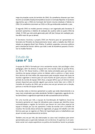 Política de Assistência Social | 59
mapa de privações sociais do território do CRAS. Os conselheiros disseram que iriam
recorrer ao Conselho Estadual de Assistência Social e à Comissão Bipartite. O secretario
argumentou que o CRAS era municipal; não haviam recursos estaduais e federais no
CRAS. Os conselheiros recorreram ao CEAS e a CIB, que ainda estão avaliando o caso.
O segundo CRAS no modelo parceria começou a ser organizado pela Secretaria. O
secretario apresentou o relatório de avaliação dos usuários sobre os quatro CRAS da
cidade. O CRAS que está sendo gerenciado pelo LAR das Crianças tem avaliação posi-
tiva 40% maior do que os demais.
O Secretario inscreveu o projeto CRAS em Parceria para ser apresentado no
Seminário do Ministério do Desenvolvimento Social sobre o trabalho dos CRAS em
relação ao programa Brasil Sem Miséria. O prefeito suspendeu concursos públicos
para a Assistencial Social e definiu que toda a rede da Assistência passaria a funcio-
nar no modelo Parceria.
Estudo de
caso nº 12
A equipe do CRAS é formada por cinco assistentes sociais, dois psicólogos e dois
pedagogos, além da diretora. A equipe tem uma reunião todas as quartas-feiras,
das 10h as 13h. Nesse horário, o CRAS não realiza atividades para que todos os
membros da equipe estejam juntos no debate sobre a prática e o fazer social.
Dois técnicos de nível médio são responsáveis pela recepção nesses três horas de
reunião e agendam o retorno para um outro horário de quem procura o CRAS na
período da reunião de equipe. Além disso, a equipe definiu que um técnico estará
sempre disponível para atender alguém que precise muito falar com o CRAS. O
Conselho de Usuários do CRAS, que se reúne uma vez por semana com a direção,
pactuou a reunião de equipe semanal.
Na reunião, todos os técnicos apresentam as ações que estão desenvolvendo e os
casos mais complicados que estão atendendo. Também é organizada a agenda de visi-
tas domiciliares e a agenda de supervisão da rede socioassistencial do território.
Em uma reunião por mês, a equipe da Coordenação de Vigilância Social da
Secretaria apresenta um mapa de indicadores para a equipe que identifica novas
vulnerabilidades e regiões do território que devem ter uma olhar especial da
equipe. A direção, por sua vez, apresenta o relato da reunião com o Conselho de
Usuários. Na reunião dessa semana foi organizado um grupo de trabalho com três
técnicos para que se organize um Plano de Capacitação para os trabalhadores que
atuam na rede socioassistencial do território.
Também uma vez por mês, são selecionados os casos mais complexos para serem
apresentados para a supervisão realizada com os técnicos. O supervisor é um assis-
tente social com ampla experiência na politica de Assistência Social na proteção
 