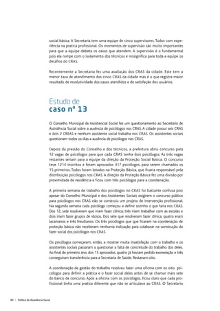 60 | Política de Assistência Social
social básica. A Secretaria tem uma equipe de cinco supervisores. Todos com expe-
riência na pratica profissional. Os momentos de supervisão são muito importantes
para que a equipe debata os casos que atendem. A supervisão é o fundamental
pois ela rompe com o isolamento dos técnicos e ressignifica para toda a equipe os
desafios do CRAS.
Recentemente a Secretaria fez uma avaliação dos CRAS da cidade. Este tem a
menor taxa de atendimento dos cinco CRAS da cidade mas é o que registra maior
resultado de resolutividade dos casos atendidos e de satisfação dos usuários.
Estudo de
caso nº 13
O Conselho Municipal de Assistencial Social fez um questionamento ao Secretário de
Assistência Social sobre a ausência de psicólogos nos CRAS. A cidade possui seis CRAS
e dois 2 CREAS e nenhum assistente social trabalha nos CRAS. Os assistentes sociais
questionam todos os dias a ausência de psicólogos nos CRAS.
Depois da pressão do Conselho e dos técnicos, a prefeitura abriu concurso para
12 vagas de psicólogos para que cada CRAS tenha dois psicólogos. As três vagas
restantes seriam para a equipe da direção da Proteção Social Básica. O concurso
teve 1214 inscritos e foram aprovados 317 psicólogos, para serem chamados os
15 primeiros. Todos foram lotados na Proteção Básica, que ficaria responsável pela
distribuição psicólogos nos CRAS. A direção da Proteção Básica fez uma divisão por
proximidade de residência e ficou com três psicólogos para a coordenação.
A primeira semana de trabalho dos psicólogos no CRAS foi bastante confusa pois
apesar do Conselho Municipal e dos Assistentes Sociais exigirem o concurso público
para psicólogos nos CRAS não se construiu um projeto de intervenção profissional.
Na segunda semana cada psicólogo começou a definir sozinho o que faria nos CRAS.
Dos 12, sete resolveram que iriam fazer clínica; três iriam trabalhar com as escolas e
dois iriam fazer grupos de idosos. Dos sete que resolveram fazer clínica, quatro eram
lacanianos e três freudianos. Os três psicólogos que que ficaram na coordenação de
proteção básica não receberam nenhuma indicação para colaborar na construção do
fazer social dos psicólogos nos CRAS.
Os psicólogos começaram, então, a mostrar muita insatisfação com o trabalho e os
assistentes sociais passaram a questionar a falta de concretude do trabalho dos deles.
Ao final de primeiro ano, dos 15 aprovados, quatro já haviam pedido exoneração e três
conseguiram transferência para a Secretaria de Saúde. Restavam oito.
A coordenação de gestão do trabalho resolveu fazer uma oficina com os oito psi-
cólogos para definir a prática e o fazer social deles antes de se chamar mais sete
do banco de concurso. Após a oficina com os psicólogos, ficou claro que cada pro-
fissional tinha uma pratica diferente que não se articulava ao CRAS. O Secretario
 
