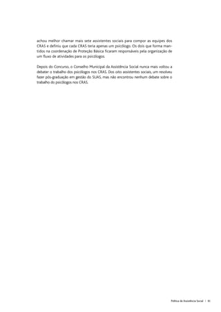 Política de Assistência Social | 61
achou melhor chamar mais sete assistentes sociais para compor as equipes dos
CRAS e definiu que cada CRAS teria apenas um psicólogo. Os dois que forma man-
tidos na coordenação de Proteção Básica ficaram responsáveis pela organização de
um fluxo de atividades para os psicólogos.
Depois do Concurso, o Conselho Municipal da Assistência Social nunca mais voltou a
debater o trabalho dos psicólogos nos CRAS. Dos oito assistentes sociais, um resolveu
fazer pós-graduação em gestão do SUAS, mas não encontrou nenhum debate sobre o
trabalho do psicólogos nos CRAS.
 