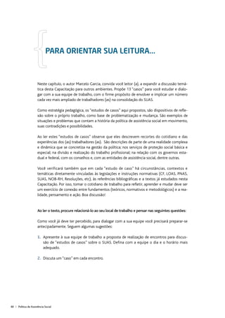 48 | Política de Assistência Social
Neste capítulo, o autor Marcelo Garcia, convida você leitor (a), a expandir a discussão temá-
tica desta Capacitação para outros ambientes. Propõe 13 “casos” para você estudar e dialo-
gar com a sua equipe de trabalho, com o firme propósito de envolver e implicar um número
cada vez mais ampliado de trabalhadores (as) na consolidação do SUAS.
Como estratégia pedagógica, os “estudos de casos” aqui propostos, são dispositivos de refle-
xão sobre o próprio trabalho, como base de problematização e mudança. São exemplos de
situações e problemas que contam a história da política de assistência social em movimento,
suas contradições e possibilidades.
Ao ler estes “estudos de casos” observe que eles descrevem recortes do cotidiano e das
experiências dos (as) trabalhadores (as). São descrições de parte de uma realidade complexa
e dinâmica que se concretiza na gestão da política; nos serviços de proteção social básica e
especial; na divisão e realização do trabalho profissional; na relação com os governos esta-
dual e federal, com os conselhos e, com as entidades de assistência social, dentre outras.
Você verificará também que em cada “estudo de caso” há circunstâncias, contextos e
temáticas diretamente vinculadas às legislações e instruções normativas (CF, LOAS, PNAS,
SUAS, NOB-RH, Resoluções, etc), às referências bibliográficas e a textos já estudados nesta
Capacitação. Por isso, tomar o cotidiano de trabalho para refletir, aprender e mudar deve ser
um exercício de conexão entre fundamentos (teóricos, normativos e metodológicos) e a rea-
lidade, pensamento e ação. Boa discussão!
Ao ler o texto, procure relacioná-lo ao seu local de trabalho e pensar nas seguintes questões:
Como você já deve ter percebido, para dialogar com a sua equipe você precisará preparar-se
antecipadamente. Seguem algumas sugestões:
1.	Apresente à sua equipe de trabalho a proposta de realização de encontros para discus-
são de “estudos de casos” sobre o SUAS. Defina com a equipe o dia e o horário mais
adequado.
2.	Discuta um “caso” em cada encontro.
Para orientar sua leitura...
 