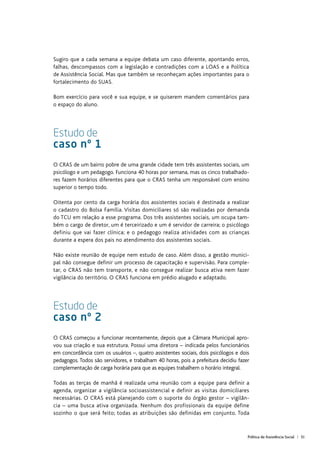 Política de Assistência Social | 51
Sugiro que a cada semana a equipe debata um caso diferente, apontando erros,
falhas, descompassos com a legislação e contradições com a LOAS e a Política
de Assistência Social. Mas que também se reconheçam ações importantes para o
fortalecimento do SUAS.
Bom exercício para você e sua equipe, e se quiserem mandem comentários para
o espaço do aluno.
Estudo de
caso nº 1
O CRAS de um bairro pobre de uma grande cidade tem três assistentes sociais, um
psicólogo e um pedagogo. Funciona 40 horas por semana, mas os cinco trabalhado-
res fazem horários diferentes para que o CRAS tenha um responsável com ensino
superior o tempo todo.
Oitenta por cento da carga horária dos assistentes sociais é destinada a realizar
o cadastro do Bolsa Família. Visitas domiciliares só são realizadas por demanda
do TCU em relação a esse programa. Dos três assistentes sociais, um ocupa tam-
bém o cargo de diretor, um é terceirizado e um é servidor de carreira; o psicólogo
definiu que vai fazer clínica; e o pedagogo realiza atividades com as crianças
durante a espera dos pais no atendimento dos assistentes sociais.
Não existe reunião de equipe nem estudo de caso. Além disso, a gestão munici-
pal não consegue definir um processo de capacitação e supervisão. Para comple-
tar, o CRAS não tem transporte, e não consegue realizar busca ativa nem fazer
vigilância do território. O CRAS funciona em prédio alugado e adaptado.
Estudo de
caso nº 2
O CRAS começou a funcionar recentemente, depois que a Câmara Municipal apro-
vou sua criação e sua estrutura. Possui uma diretora – indicada pelos funcionários
em concordância com os usuários –, quatro assistentes sociais, dois psicólogos e dois
pedagogos. Todos são servidores, e trabalham 40 horas, pois a prefeitura decidiu fazer
complementação de carga horária para que as equipes trabalhem o horário integral.
Todas as terças de manhã é realizada uma reunião com a equipe para definir a
agenda, organizar a vigilância socioassistencial e definir as visitas domiciliares
necessárias. O CRAS está planejando com o suporte do órgão gestor – vigilân-
cia – uma busca ativa organizada. Nenhum dos profissionais da equipe define
sozinho o que será feito; todas as atribuições são definidas em conjunto. Toda
 