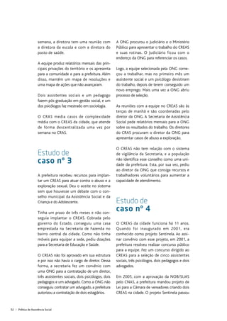 52 | Política de Assistência Social
semana, a diretora tem uma reunião com
a diretora da escola e com a diretora do
posto de saúde.
A equipe produz relatórios mensais das prin-
cipais privações do território e os apresenta
para a comunidade e para a prefeitura. Além
disso, mantém um mapa de resoluções e
uma mapa de ações que não avançaram.
Dois assistentes sociais e um pedagogo
fazem pós-graduação em gestão social, e um
dos psicólogos faz mestrado em sociologia.
O CRAS media casos de complexidade
média com o CREAS da cidade, que atende
de forma descentralizada uma vez por
semana no CRAS.
Estudo de
caso nº 3
A prefeitura recebeu recursos para implan-
tar um CREAS para atuar contra o abuso e a
exploração sexual. Deu o aceite no sistema
sem que houvesse um debate com o con-
selho municipal da Assistência Social e da
Criança e do Adolescente.
Tinha um prazo de três meses e não con-
seguia implantar o CREAS. Cobrada pelo
governo do Estado, conseguiu uma casa
emprestada na Secretaria de Fazenda no
bairro central da cidade. Como não tinha
móveis para equipar a sede, pediu doações
para a Secretaria de Educação e Saúde.
O CREAS não foi aprovado em sua estrutura
e por isso não havia o cargo de diretor. Dessa
forma, a secretaria fez um convênio com
uma ONG para a contratação de um diretor,
três assistentes sociais, dois psicólogos, dois
pedagogos e um advogado. Como a ONG não
conseguiu contratar um advogado, a prefeitura
autorizou a contratação de dois estagiários.
A ONG procurou o Judiciário e o Ministério
Público para apresentar o trabalho do CREAS
e suas rotinas. O Judiciário ficou com o
endereço da ONG para referenciar os casos.
Logo, a equipe selecionada pela ONG come-
çou a trabalhar, mas no primeiro mês um
assistente social e um psicólogo desistiram
do trabalho, depois de terem conseguido um
novo emprego. Mais uma vez a ONG abriu
processo de seleção.
As reuniões com a equipe no CREAS são às
terças de manhã e são coordenadas pelo
diretor da ONG. A Secretaria de Assistência
Social pede relatórios mensais para a ONG
sobre os resultados do trabalho. Os diretores
do CRAS procuram o diretor da ONG para
apresentar casos de abuso a exploração.
O CREAS não tem relação com o sistema
de vigilância da Secretaria, e a população
não identifica esse conselho como uma uni-
dade da prefeitura. Esta, por sua vez, pediu
ao diretor da ONG que consiga recursos e
trabalhadores voluntários para aumentar a
capacidade de atendimento.
Estudo de
caso nº 4
O CREAS da cidade funciona há 11 anos.
Quando foi inaugurado em 2001, era
conhecido como projeto Sentinela. Ao assi-
nar convênio com esse projeto, em 2001, a
prefeitura resolveu realizar concurso público
para a equipe. Fez um concurso dirigido ao
CREAS para a seleção de cinco assistentes
sociais, três psicólogos, dois pedagogos e dois
advogados.
Em 2005, com a aprovação da NOB/SUAS
pelo CNAS, a prefeitura mandou projeto de
Lei para a Câmara de vereadores criando dois
CREAS na cidade. O projeto Sentinela passou
 