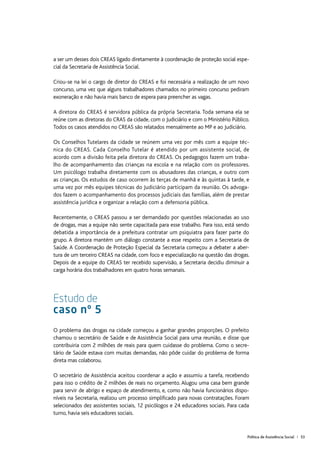 Política de Assistência Social | 53
a ser um desses dois CREAS ligado diretamente à coordenação de proteção social espe-
cial da Secretaria de Assistência Social.
Criou-se na lei o cargo de diretor do CREAS e foi necessária a realização de um novo
concurso, uma vez que alguns trabalhadores chamados no primeiro concurso pediram
exoneração e não havia mais banco de espera para preencher as vagas.
A diretora do CREAS é servidora pública da própria Secretaria. Toda semana ela se
reúne com as diretoras do CRAS da cidade, com o Judiciário e com o Ministério Público.
Todos os casos atendidos no CREAS são relatados mensalmente ao MP e ao Judiciário.
Os Conselhos Tutelares da cidade se reúnem uma vez por mês com a equipe téc-
nica do CREAS. Cada Conselho Tutelar é atendido por um assistente social, de
acordo com a divisão feita pela diretora do CREAS. Os pedagogos fazem um traba-
lho de acompanhamento das crianças na escola e na relação com os professores.
Um psicólogo trabalha diretamente com os abusadores das crianças, e outro com
as crianças. Os estudos de caso ocorrem às terças de manhã e às quintas à tarde, e
uma vez por mês equipes técnicas do Judiciário participam da reunião. Os advoga-
dos fazem o acompanhamento dos processos judiciais das famílias, além de prestar
assistência jurídica e organizar a relação com a defensoria pública.
Recentemente, o CREAS passou a ser demandado por questões relacionadas ao uso
de drogas, mas a equipe não sente capacitada para esse trabalho. Para isso, está sendo
debatida a importância de a prefeitura contratar um psiquiatra para fazer parte do
grupo. A diretora mantém um diálogo constante a esse respeito com a Secretaria de
Saúde. A Coordenação de Proteção Especial da Secretaria começou a debater a aber-
tura de um terceiro CREAS na cidade, com foco e especialização na questão das drogas.
Depois de a equipe do CREAS ter recebido supervisão, a Secretaria decidiu diminuir a
carga horária dos trabalhadores em quatro horas semanais.
Estudo de
caso nº 5
O problema das drogas na cidade começou a ganhar grandes proporções. O prefeito
chamou o secretário de Saúde e de Assistência Social para uma reunião, e disse que
contribuiria com 2 milhões de reais para quem cuidasse do problema. Como o secre-
tário de Saúde estava com muitas demandas, não pôde cuidar do problema de forma
direta mas colaborou.
O secretário de Assistência aceitou coordenar a ação e assumiu a tarefa, recebendo
para isso o crédito de 2 milhões de reais no orçamento. Alugou uma casa bem grande
para servir de abrigo e espaço de atendimento, e, como não havia funcionários dispo-
níveis na Secretaria, realizou um processo simplificado para novas contratações. Foram
selecionados dez assistentes sociais, 12 psicólogos e 24 educadores sociais. Para cada
turno, havia seis educadores sociais.
 