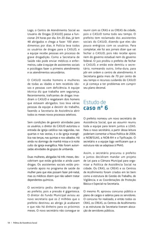 54 | Política de Assistência Social
Logo, o Centro de Atendimento Social ao
Usuário de Drogas (CASUD) passa a fun-
cionar 24 horas por dia. Em 20 dias, já tem
48 abrigados e chega a fazer 100 aten-
dimentos por dias. A Polícia leva todos
os usuários de drogas para o CASUD, e
a equipe recebe pessoas em processo de
grave drogadição. Como a Secretaria de
Saúde não pode enviar médicos e enfer-
meiros, cabe à equipe de assistentes sociais
e psicólogos fazer o primeiro atendimento
e os atendimentos secundários.
O CASUD recebe homens e mulheres
de todas as idades e tem recebido ido-
sos e pessoas com deficiência. A equipe
técnica diz que trabalha sem segurança.
Recentemente, traficantes de drogas inva-
diram o CASUD e resgataram dois homens
que estavam abrigados. Isso leva várias
pessoas da equipe a desistir do trabalho,
fazendo a Secretaria de Assistência abrir
todos os meses novos processos seletivos.
Sem condições de garantir atividades para
os usuários, o diretor do CASUD autorizou a
entrada da igreja católica nas segundas, nas
quartas e nas sextas, e a da igreja evangé-
lica nas terças, nas quintas e nos sábados. Há
ainda no domingo de manhã missa e à noite
culto da igreja evangélica. Não foram autori-
zadas atividades de grupos de umbanda.
Duas mulheres, abrigadas há três meses, des-
cobriram que estão grávidas e ainda usam
drogas. Os assistentes sociais estão pro-
curando apoio no programa de saúde da
mulher para que elas possam fazer pré-natal,
mas os médicos dizem que não sabem tratar
dependentes químicos.
O secretário pediu demissão do cargo
ao prefeito, pois a pressão é gigantesca.
O diretor do Fundo Municipal avisou ao
novo secretario que os 2 milhões que o
prefeito destinou ao abrigo já acabaram
e que não há dinheiro para os próximos
meses. O novo secretário não consegue se
reunir com os CRAS e os CREAS da cidade,
pois o CASUD toma todo seu tempo. O
prefeito tem reclamado dos assistentes
sociais do CASUD, dizendo que eles são
pouco enérgicos com os usuários. Para
completar, ele foi aos jornais dizer que vai
fechar o CASUD, pois não recebe apoio
nem do governo estadual nem do governo
federal. O juiz proibiu o prefeito de fechar
o CASUD, e então este demitiu o secre-
tário, nomeando outro, linha-dura, para
pôr em ordem o centro de atendimento. A
Secretaria gasta mais de 70 por cento de
seu tempo e recursos cuidando do CASUD
e já começa a ter problemas em cumprir
seu plano decenal.
Estudo de
caso nº 6
O prefeito nomeou um novo secretário de
Assistência Social, que ao assumir reuniu
toda a equipe para lerem juntos a LOAS.
Para o novo secretário, a partir dessa leitura
poderiam comentar a Nova Política de 2004,
a NOB/SUAS, a NOB-RH e a Tipificação. O
secretário e a equipe logo verificaram que a
estrutura não se adaptava à PNAS.
Assim, o secretário procurou o prefeito
e juntos decidiram mandar um projeto
de Lei para a Câmara Muncipal para orga-
nizar a Política de Assistência Social na
cidade. Os CRAS, os CREAS e os Centros
de Acolhimento foram criados em lei bem
como a estrutura de Gestão do Trabalho, de
Vigilância, e as Coordenações de Proteção
Básica e Especial na Secretaria.
O mesmo PL aprovou concurso público e
plano de cargos e salários para os servidores.
O concurso foi realizado, e então todos os
CRAS, os CREAS, os Centros de Acolhimento
e as estruturas da Secretaria tiveram aloca-
ção de servidores públicos.
 