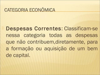 CATEGORIA ECONÔMICA
 Despesas Correntes: Classificam-se
nessa categoria todas as despesas
que não contribuem,diretamente, para
a formação ou aquisição de um bem
de capital.
 