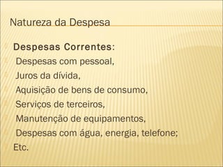 Natureza da Despesa
 Despesas Correntes:
 Despesas com pessoal,
 Juros da dívida,
 Aquisição de bens de consumo,
 Serviços de terceiros,
 Manutenção de equipamentos,
 Despesas com água, energia, telefone;
 Etc.
 