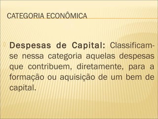CATEGORIA ECONÔMICA
 Despesas de Capital: Classificam-
se nessa categoria aquelas despesas
que contribuem, diretamente, para a
formação ou aquisição de um bem de
capital.
 