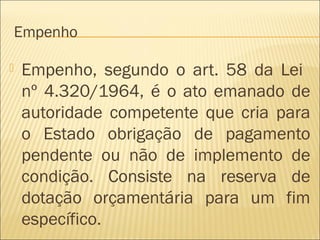 Empenho
 Empenho, segundo o art. 58 da Lei
nº 4.320/1964, é o ato emanado de
autoridade competente que cria para
o Estado obrigação de pagamento
pendente ou não de implemento de
condição. Consiste na reserva de
dotação orçamentária para um fim
específico.
 