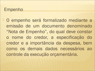 Empenho
 O empenho será formalizado mediante a
emissão de um documento denominado
“Nota de Empenho”, do qual deve constar
o nome do credor, a especificação do
credor e a importância da despesa, bem
como os demais dados necessários ao
controle da execução orçamentária.
 