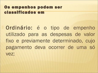 Os empenhos podem ser
classificados em
 Ordinário: é o tipo de empenho
utilizado para as despesas de valor
fixo e previamente determinado, cujo
pagamento deva ocorrer de uma só
vez;
 