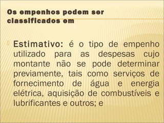 Os empenhos podem ser
classificados em
 Estimativo: é o tipo de empenho
utilizado para as despesas cujo
montante não se pode determinar
previamente, tais como serviços de
fornecimento de água e energia
elétrica, aquisição de combustíveis e
lubrificantes e outros; e
 