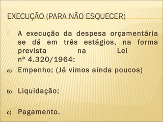 EXECUÇÃO (PARA NÃO ESQUECER)
 A execução da despesa orçamentária
se dá em três estágios, na forma
prevista na Lei
nº 4.320/1964:
a) Empenho; (Já vimos ainda poucos)
b) Liquidação;
c) Pagamento.
 