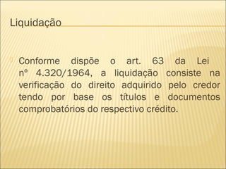 Liquidação
 Conforme dispõe o art. 63 da Lei
nº 4.320/1964, a liquidação consiste na
verificação do direito adquirido pelo credor
tendo por base os títulos e documentos
comprobatórios do respectivo crédito.
 