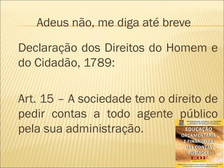 Adeus não, me diga até breve
Declaração dos Direitos do Homem e
do Cidadão, 1789:
Art. 15 – A sociedade tem o direito de
pedir contas a todo agente público
pela sua administração.
 