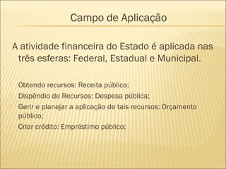 A atividade financeira do Estado é aplicada nas
três esferas: Federal, Estadual e Municipal.
 Obtendo recursos: Receita pública;
 Dispêndio de Recursos: Despesa pública;
 Gerir e planejar a aplicação de tais recursos: Orçamento
público;
 Criar crédito: Empréstimo público;
Campo de Aplicação
 