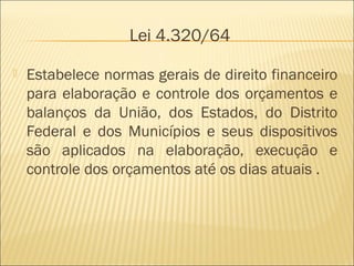 Lei 4.320/64
 Estabelece normas gerais de direito financeiro
para elaboração e controle dos orçamentos e
balanços da União, dos Estados, do Distrito
Federal e dos Municípios e seus dispositivos
são aplicados na elaboração, execução e
controle dos orçamentos até os dias atuais .
 