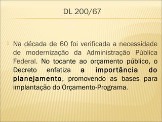 DL 200/67
 Na década de 60 foi verificada a necessidade
de modernização da Administração Pública
Federal. No tocante ao orçamento público, o
Decreto enfatiza a importância do
planejamento, promovendo as bases para
implantação do Orçamento-Programa.
 