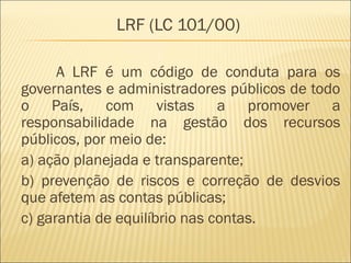 LRF (LC 101/00)
A LRF é um código de conduta para os
governantes e administradores públicos de todo
o País, com vistas a promover a
responsabilidade na gestão dos recursos
públicos, por meio de:
a) ação planejada e transparente;
b) prevenção de riscos e correção de desvios
que afetem as contas públicas;
c) garantia de equilíbrio nas contas.
 
