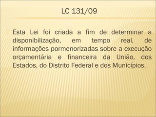 LC 131/09
 Esta Lei foi criada a fim de determinar a
disponibilização, em tempo real, de
informações pormenorizadas sobre a execução
orçamentária e financeira da União, dos
Estados, do Distrito Federal e dos Municípios.
 