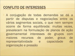  A conjugação de todas demandas se dá a
partir de disputas e negociações entre os
vários segmentos sociais, o que nem sempre
ocorre de forma equilibrada: muitas vezes,
prevalecem na formulação de planos de ação
governamental interesses de grupos com
maiores recursos de poder, graus de
representatividade e capacidade de
organização e pressão
 