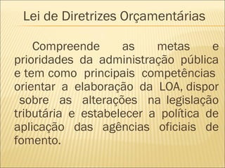 Compreende as metas e
prioridades da administração pública
e tem como principais competências
orientar a elaboração da LOA, dispor
sobre as alterações na legislação
tributária e estabelecer a política de
aplicação das agências oficiais de
fomento.
Lei de Diretrizes Orçamentárias
 