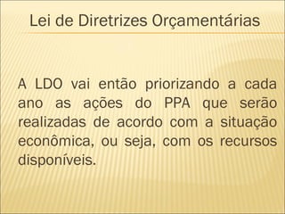 A LDO vai então priorizando a cada
ano as ações do PPA que serão
realizadas de acordo com a situação
econômica, ou seja, com os recursos
disponíveis.
Lei de Diretrizes Orçamentárias
 