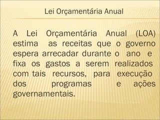 A Lei Orçamentária Anual (LOA)
estima as receitas que o governo
espera arrecadar durante o ano e
fixa os gastos a serem realizados
com tais recursos, para execução
dos programas e ações
governamentais.
Lei Orçamentária Anual
 