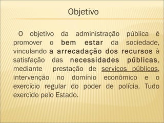 Objetivo
O objetivo da administração pública é
promover o bem estar da sociedade,
vinculando a arrecadação dos recursos à
satisfação das necessidades públicas,
mediante prestação de serviços públicos,
intervenção no domínio econômico e o
exercício regular do poder de polícia. Tudo
exercido pelo Estado.
 