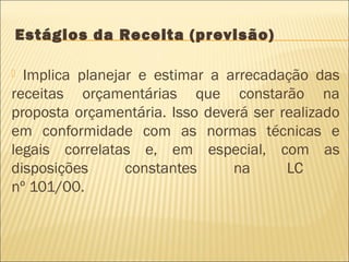 Estágios da Receita (previsão)
 Implica planejar e estimar a arrecadação das
receitas orçamentárias que constarão na
proposta orçamentária. Isso deverá ser realizado
em conformidade com as normas técnicas e
legais correlatas e, em especial, com as
disposições constantes na LC
nº 101/00.
 