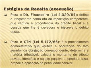 Estágios da Receita (execução)
a) Para o Dir. Financeiro (Lei 4.320/64): define
o lançamento como ato da repartição competente,
que verifica a procedência do crédito fiscal e a
pessoa que lhe é devedora e inscreve o débito
desta.
b) Para o CTN (Lei 5.172/66): é o procedimento
administrativo que verifica a ocorrência do fato
gerador da obrigação correspondente, determina a
matéria tributável, calcula o montante do tributo
devido, identifica o sujeito passivo e, sendo o caso,
propõe a aplicação da penalidade cabível.
 