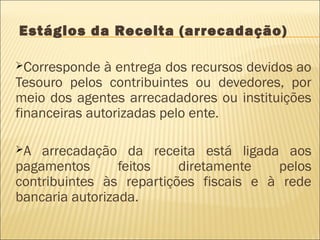 Estágios da Receita (arrecadação)
Corresponde à entrega dos recursos devidos ao
Tesouro pelos contribuintes ou devedores, por
meio dos agentes arrecadadores ou instituições
financeiras autorizadas pelo ente.
A arrecadação da receita está ligada aos
pagamentos feitos diretamente pelos
contribuintes às repartições fiscais e à rede
bancaria autorizada.
 