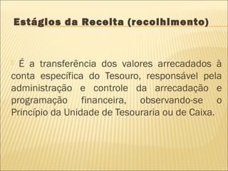 Estágios da Receita (recolhimento)
 É a transferência dos valores arrecadados à
conta específica do Tesouro, responsável pela
administração e controle da arrecadação e
programação financeira, observando-se o
Princípio da Unidade de Tesouraria ou de Caixa.
 