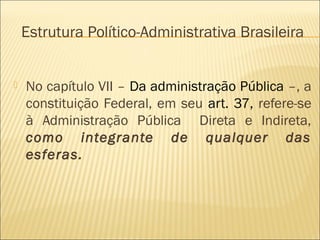 Estrutura Político-Administrativa Brasileira
 No capítulo VII – Da administração Pública –, a
constituição Federal, em seu art. 37, refere-se
à Administração Pública Direta e Indireta,
como integrante de qualquer das
esferas.
 