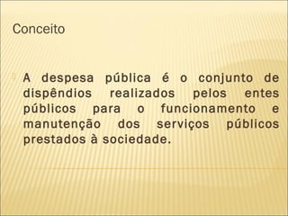 Conceito
 A despesa pública é o conjunto de
dispêndios realizados pelos entes
públicos para o funcionamento e
manutenção dos serviços públicos
prestados à sociedade.
 
