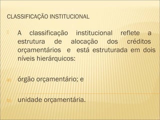 CLASSIFICAÇÃO INSTITUCIONAL
 A classificação institucional reflete a
estrutura de alocação dos créditos
orçamentários e está estruturada em dois
níveis hierárquicos:
a) órgão orçamentário; e
b) unidade orçamentária.
 