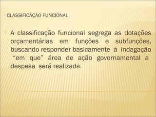CLASSIFICAÇÃO FUNCIONAL
 A classificação funcional segrega as dotações
orçamentárias em funções e subfunções,
buscando responder basicamente à indagação
“em que” área de ação governamental a
despesa será realizada.
 