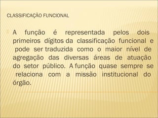 CLASSIFICAÇÃO FUNCIONAL
 A função é representada pelos dois
primeiros dígitos da classificação funcional e
pode ser traduzida como o maior nível de
agregação das diversas áreas de atuação
do setor público. A função quase sempre se
relaciona com a missão institucional do
órgão.
 