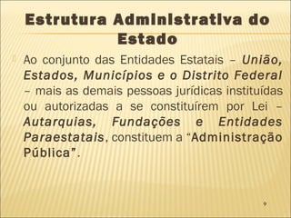 9
Estrutura Administrativa do
Estado
 Ao conjunto das Entidades Estatais – União,
Estados, Municípios e o Distrito Federal
– mais as demais pessoas jurídicas instituídas
ou autorizadas a se constituírem por Lei –
Autarquias, Fundações e Entidades
Paraestatais, constituem a “Administração
Pública”.
 