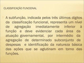CLASSIFICAÇÃO FUNCIONAL
 A subfunção, indicada pelos três últimos dígitos
da classificação funcional, representa um nível
de agregação imediatamente inferior à
função e deve evidenciar cada área da
atuação governamental, por intermédio da
agregação de determinado subconjunto de
despesas e identificação da natureza básica
das ações que se aglutinam em torno das
funções.
 