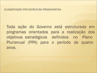 CLASSIFICAÇÃO POR ESTRUTURA PROGRAMÁTICA
 Toda ação do Governo está estruturada em
programas orientados para a realização dos
objetivos estratégicos definidos no Plano
Plurianual (PPA) para o período de quatro
anos.
 