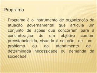 Programa
 Programa é o instrumento de organização da
atuação governamental que articula um
conjunto de ações que concorrem para a
concretização de um objetivo comum
preestabelecido, visando à solução de um
problema ou ao atendimento de
determinada necessidade ou demanda da
sociedade.
 