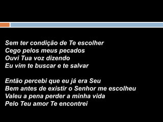 Sem ter condição de Te escolher
Cego pelos meus pecados
Ouvi Tua voz dizendo
Eu vim te buscar e te salvar
Então percebi que eu já era Seu
Bem antes de existir o Senhor me escolheu
Valeu a pena perder a minha vida
Pelo Teu amor Te encontrei
 