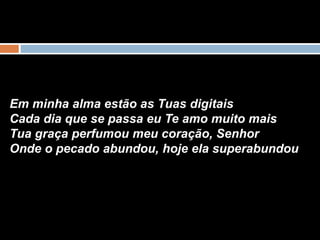 Em minha alma estão as Tuas digitais
Cada dia que se passa eu Te amo muito mais
Tua graça perfumou meu coração, Senhor
Onde o pecado abundou, hoje ela superabundou
 