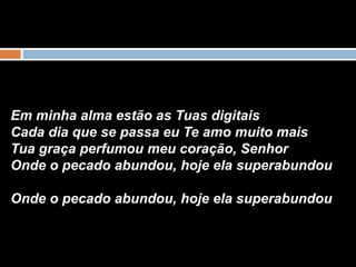 Em minha alma estão as Tuas digitais
Cada dia que se passa eu Te amo muito mais
Tua graça perfumou meu coração, Senhor
Onde o pecado abundou, hoje ela superabundou
Onde o pecado abundou, hoje ela superabundou
 