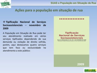 SUAS e População em Situação de Rua
 Tipificação Nacional de Serviços
Socioassistenciais – novembro de
2009
A População em Situação de Rua pode ter
seu atendimento realizado em vários
serviços tipificados dependendo de sua
demanda ou violação de direito sofrida,
porém, aqui destacamos quatro serviços
que tem foco ou exclusividade no
atendimento a este público:
Ações para a população em situação de rua
 