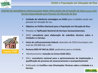 SUAS e População em Situação de Rua
 Unidade de referência estratégica no SUAS para o trabalho social com
pessoas em situação de rua.
 Objetivo na Política Nacional para a População em Situação de Rua.
 Prevista na Tipificação Nacional de Serviços Socioassistenciais.
 2010: consultoria para elaboração de subsídios técnicos sobre a
Unidade e o Serviço.
 Início do cofinanciamento federal: dezembro de 2010 (municípios com
mais de 250.000 hab. e DF).
 Portaria MDS Nº 843 de 2010: parâmetros para a Unidade.
 Monitoramento: Inclusão no Censo SUAS 2011.
 2011: consultoria nacional para o aprimoramento da implantação e
qualificação do processo de assessoramento e acompanhamento
 Publicação da Cartilha e das Orientações Técnicas sobre a Unidade e o
Serviço.
CENTRO DE REFERÊNCIA ESPECIALIZADO PARA POPULAÇÃO EM SITUAÇÃO DE RUA (Centro POP)
Serviço Especializado para Pessoas em Situação de Rua
Centro POP
 
