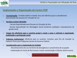 SUAS e População em Situação de Rua
Implantação e Organização do Centro POP
o Caracterização : Unidade pública e estatal, lócus de referência para o atendimento
especializado das pessoas em situação de rua
o Serviços a serem ofertados
- Serviço Especializado para Pessoas em Situação de Rua
-Serviço Especializado em Abordagem Social (conforme avaliação e planejamento da
gestão local)
o Espaço de referência para o convívio grupal e social, e para o estímulo à organização,
mobilização e participação social.
o Endereço institucional: referência para os usuários, inclusive, para fins de inserção no
Cadastro Único para Programas Sociais do Governo Federal
o Considerações para a implantação da Unidade
- Reconhecimento do seu território de abrangência e característica de ocupação
- Implantação em locais de fácil acesso e maior concentração e trânsito, dentre outros.
diagnósticos socioterritoriais
 